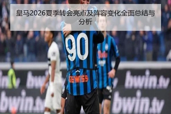 皇马2026夏季转会亮点及阵容变化全面总结与分析